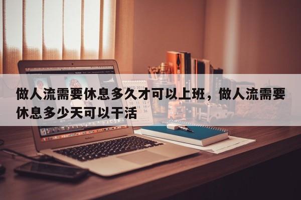 做人流需要休息多久才可以上班,做人流需要休息多少天可以干活