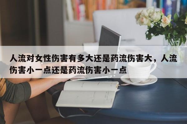人流对女性伤害有多大还是药流伤害大,人流伤害小一点还是药流伤害小一点