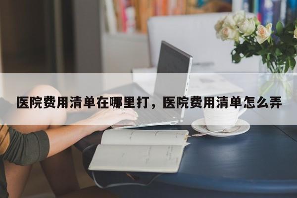 医院费用清单在哪里打,医院费用清单怎么弄