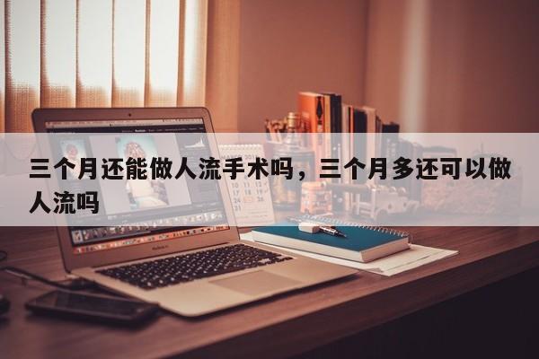 三个月还能做人流手术吗,三个月多还可以做人流吗