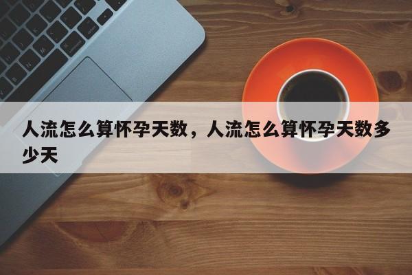 人流怎么算怀孕天数,人流怎么算怀孕天数多少天