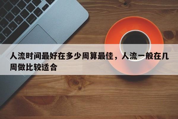 人流时间最好在多少周算最佳,人流一般在几周做比较适合