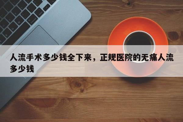 人流手术多少钱全下来,正规医院的无痛人流多少钱
