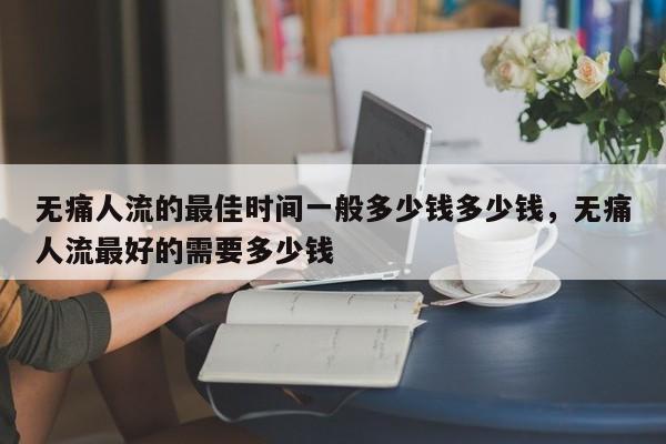 无痛人流的最佳时间一般多少钱多少钱,无痛人流最好的需要多少钱