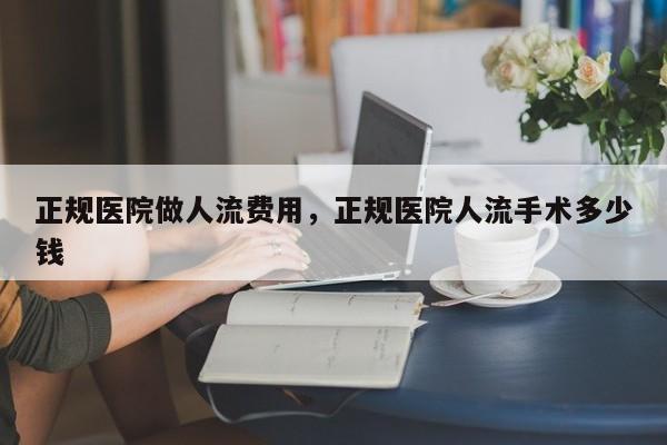 正规医院做人流费用,正规医院人流手术多少钱