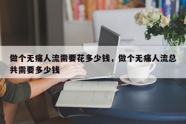 做个无痛人流需要花多少钱,做个无痛人流总共需要多少钱