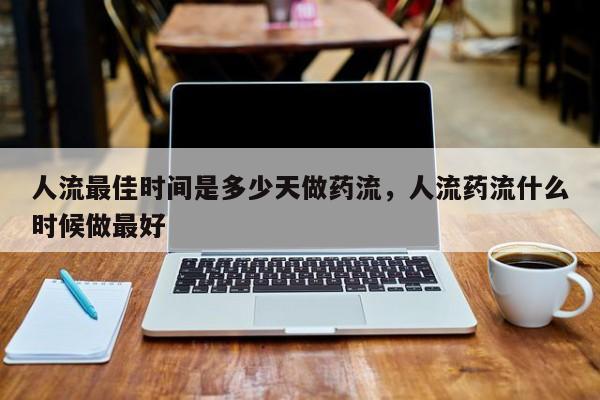 人流最佳时间是多少天做药流,人流药流什么时候做最好