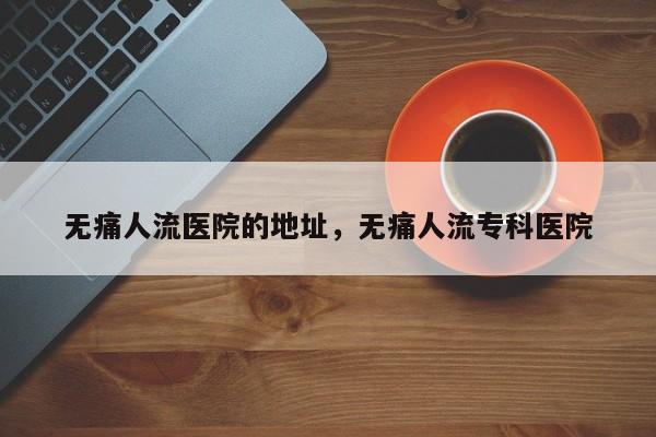 无痛人流医院的地址,无痛人流专科医院