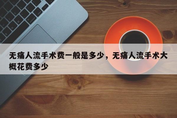 无痛人流手术费一般是多少,无痛人流手术大概花费多少