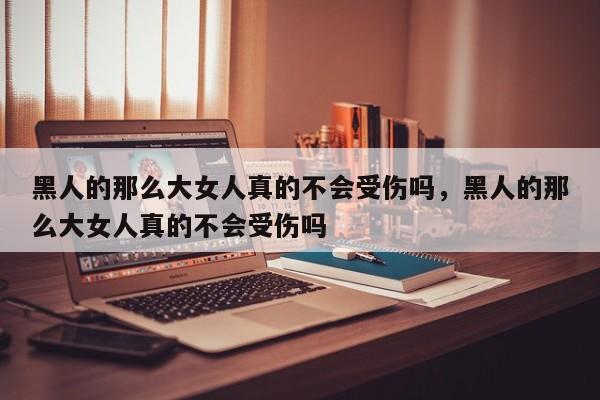 黑人的那么大女人真的不会受伤吗,黑人的那么大女人真的不会受伤吗