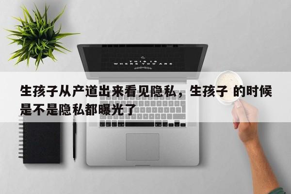 生孩子从产道出来看见隐私,生孩子 的时候是不是隐私都曝光了