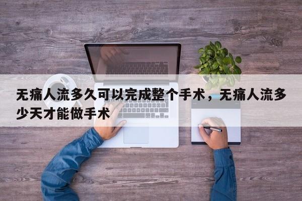 无痛人流多久可以完成整个手术,无痛人流多少天才能做手术