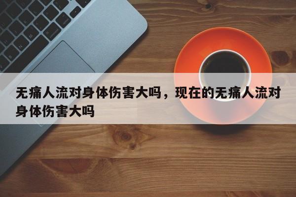 无痛人流对身体伤害大吗,现在的无痛人流对身体伤害大吗