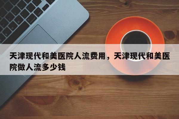 天津现代和美医院人流费用,天津现代和美医院做人流多少钱