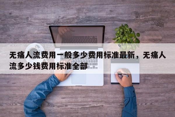 无痛人流费用一般多少费用标准最新,无痛人流多少钱费用标准全部