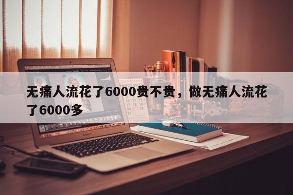 无痛人流花了6000贵不贵,做无痛人流花了6000多