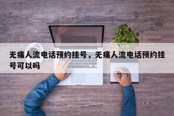 无痛人流电话预约挂号,无痛人流电话预约挂号可以吗