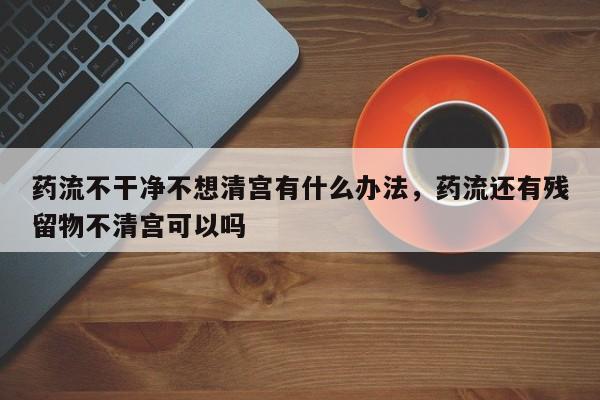 药流不干净不想清宫有什么办法,药流还有残留物不清宫可以吗