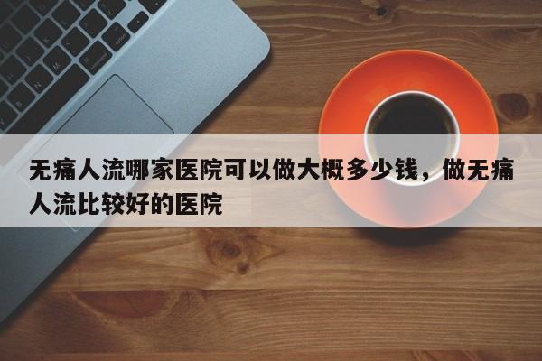 无痛人流哪家医院可以做大概多少钱,做无痛人流比较好的医院