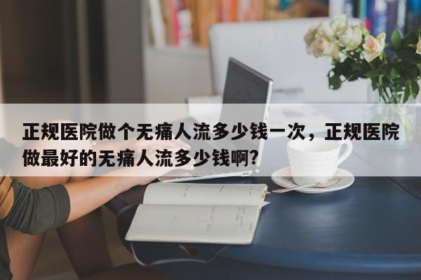 正规医院做个无痛人流多少钱一次,正规医院做最好的无痛人流多少钱啊?