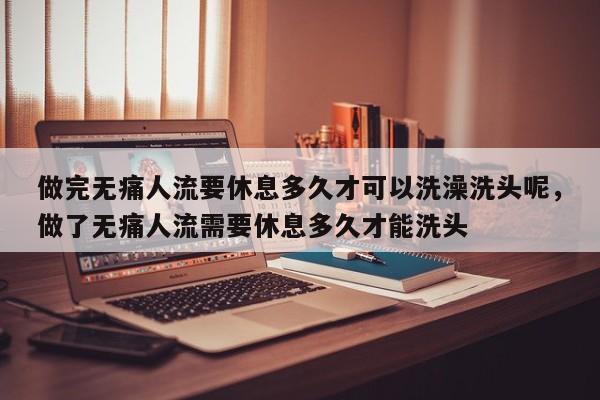 做完无痛人流要休息多久才可以洗澡洗头呢,做了无痛人流需要休息多久才能洗头