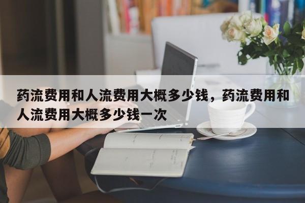 药流费用和人流费用大概多少钱,药流费用和人流费用大概多少钱一次